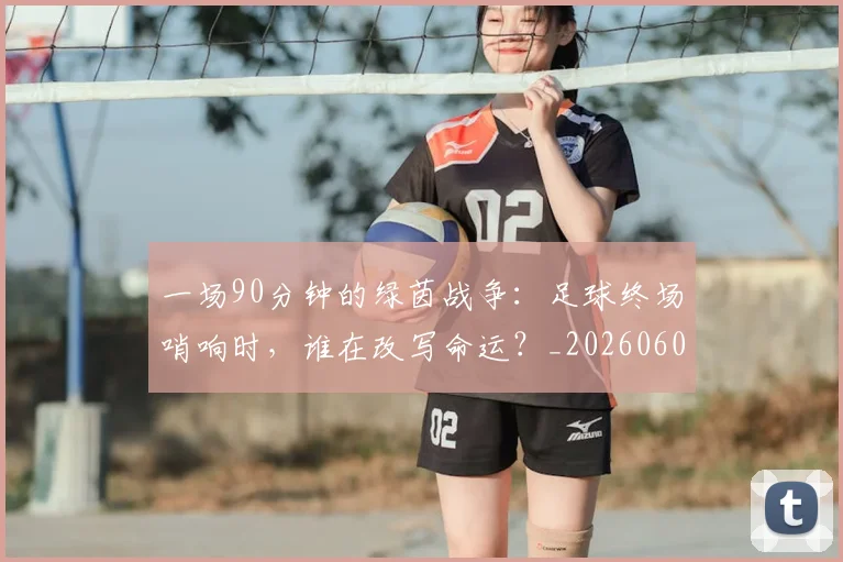 一场90分钟的绿茵战争：足球终场哨响时，谁在改写命运？_20260608195204