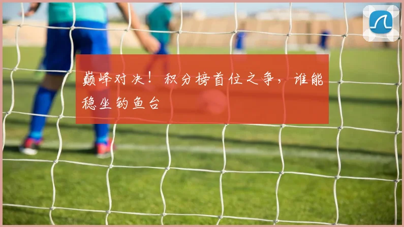 巅峰对决！积分榜首位之争，谁能稳坐钓鱼台