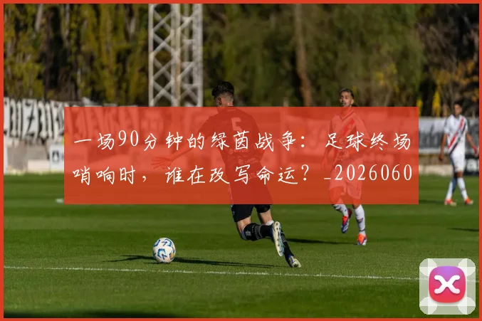 一场90分钟的绿茵战争：足球终场哨响时，谁在改写命运？_20260608195204