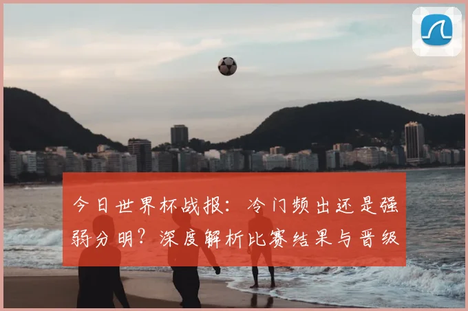 今日世界杯战报:冷门频出还是强弱分明?深度解析比赛结果与晋级形势