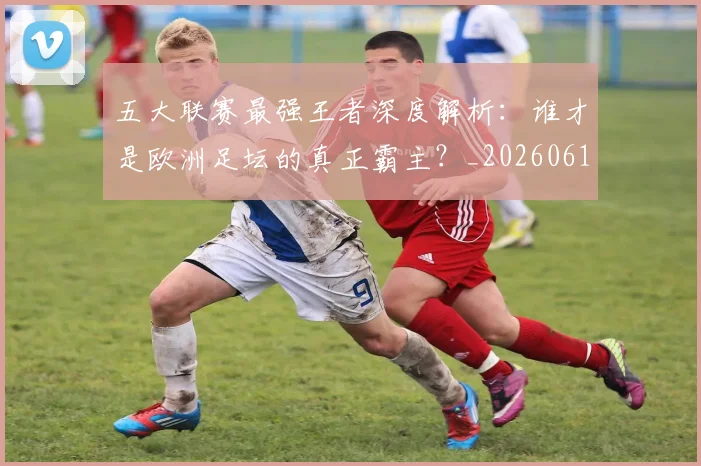 五大联赛最强王者深度解析：谁才是欧洲足坛的真正霸主？_20260611141718