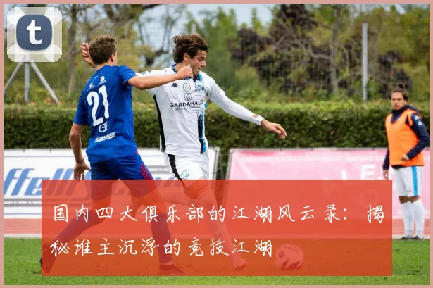 国内四大俱乐部的江湖风云录：揭秘谁主沉浮的竞技江湖