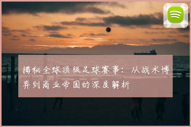 揭秘全球顶级足球赛事:从战术博弈到商业帝国的深度解析