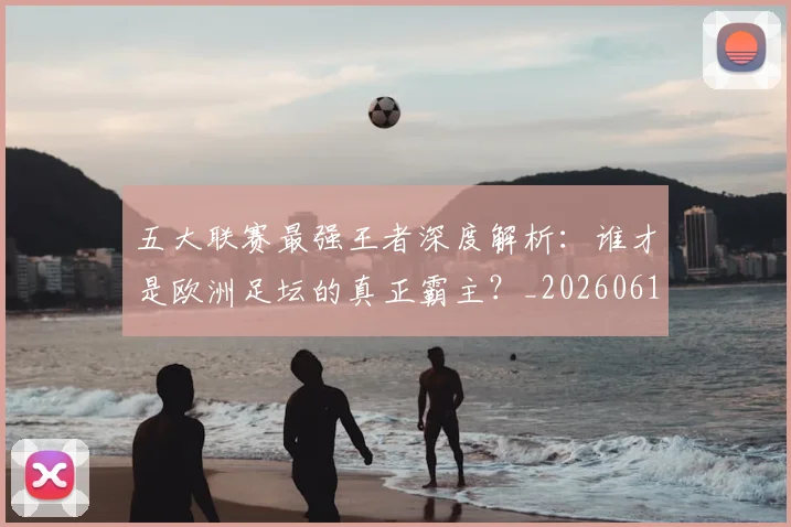 五大联赛最强王者深度解析：谁才是欧洲足坛的真正霸主？_20260611141718