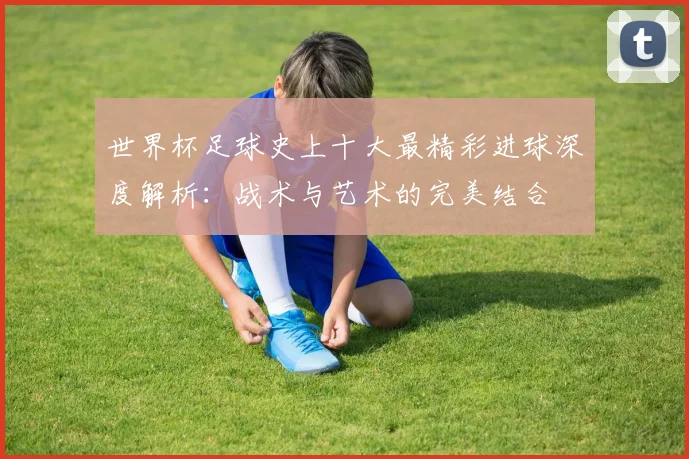 世界杯足球史上十大最精彩进球深度解析：战术与艺术的完美结合