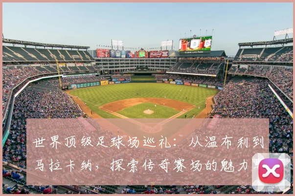世界顶级足球场巡礼：从温布利到马拉卡纳，探索传奇赛场的魅力与历史