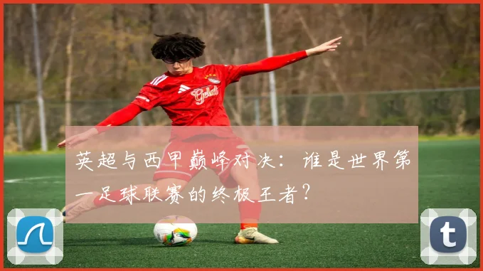 英超与西甲巅峰对决：谁是世界第一足球联赛的终极王者？