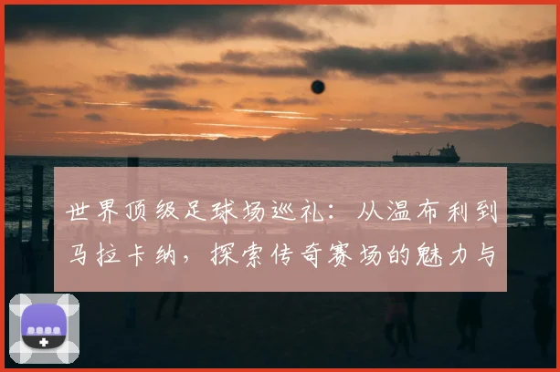 世界顶级足球场巡礼：从温布利到马拉卡纳，探索传奇赛场的魅力与历史