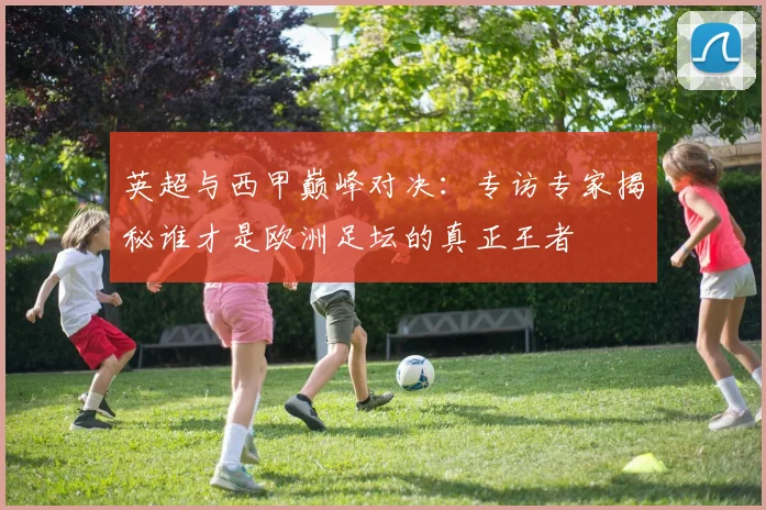 英超与西甲巅峰对决：专访专家揭秘谁才是欧洲足坛的真正王者