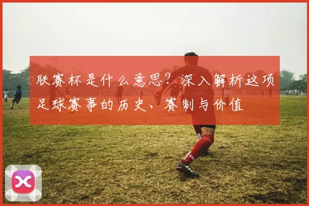 联赛杯是什么意思?深入解析这项足球赛事的历史、赛制与价值
