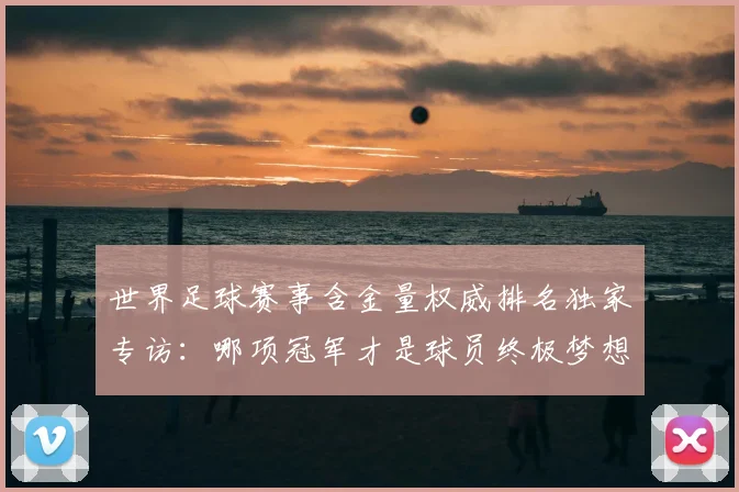 世界足球赛事含金量权威排名独家专访：哪项冠军才是球员终极梦想？_20260610190158
