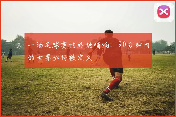 一场足球赛的终场哨响:90分钟内的世界如何被定义